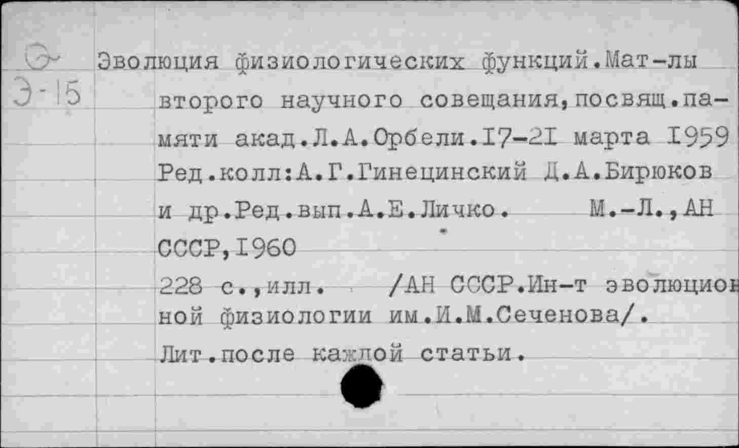 ﻿Эволюция физиологических функций.Мат-лы второго научного совещания,посвящ.памяти акад.Л.А.Орбели.17-21 марта 1959 Ред.колл:А.Г.Гинецинский Д.А.Бирюков и др.Ред.вып.А.Е.Личко. М.-Л., АН СССР,1960 228 с.,илл. /АН СССР.Ин-т эволюциоь ной физиологии им.И.М.Сеченова/.
___Ли т. по с л е каждой статьи.----------